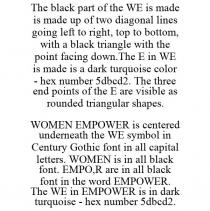 THE BLACK PART OF THE WE IS MADE IS MADE UP OF TWO DIAGONAL LINES GOING LEFT TO RIGHT, TOP TO BOTTOM, WITH A BLACK TRIANGLE WITH THE POINT FACING DOWN.THE E IN WE IS MADE IS A DARK TURQUOISE COLOR - HEX NUMBER 5DBCD2. THE THREE END POINTS OF THE E ARE VISIBLE AS ROUNDED TRIANGULAR SHAPES. WOMEN EMPOWER IS CENTERED UNDERNEATH THE WE SYMBOL IN CENTURY GOTHIC FONT IN ALL CAPITAL LETTERS. WOMEN IS IN ALL BLACK FONT. EMPO,R ARE IN ALL BLACK FONT IN THE WORD EMPOWER. THE WE IN EMPOWER IS IN DARK TURQUOISE - HEX NUMBER 5DBCD2.