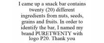 I CAME UP A SNACK BAR CONTAINS TWENTY (20) DIFFERENT INGREDIENTS FROM NUTS, SEEDS, GRAINS AND FRUITS. IN ORDER TO IDENTIFY THE BAR, I NAMED MY BRAND PURETWENTY WITH LOGO P20. THANK YOU