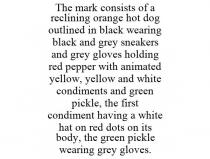 THE MARK CONSISTS OF A RECLINING ORANGE HOT DOG OUTLINED IN BLACK WEARING BLACK AND GREY SNEAKERS AND GREY GLOVES HOLDING RED PEPPER WITH ANIMATED YELLOW, YELLOW AND WHITE CONDIMENTS AND GREEN PICKLE, THE FIRST CONDIMENT HAVING A WHITE HAT ON RED DOTS ON ITS BODY, THE GREEN PICKLE WEARING GREY GLOVES.