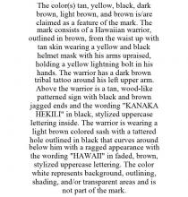THE COLOR(S) TAN, YELLOW, BLACK, DARK BROWN, LIGHT BROWN, AND BROWN IS/ARE CLAIMED AS A FEATURE OF THE MARK. THE MARK CONSISTS OF A HAWAIIAN WARRIOR, OUTLINED IN BROWN, FROM THE WAIST UP WITH TAN SKIN WEARING A YELLOW AND BLACK HELMET MASK WITH HIS ARMS UPRAISED, HOLDING A YELLOW LIGHTNING BOLT IN HIS HANDS. THE WARRIOR HAS A DARK BROWN TRIBAL TATTOO AROUND HIS LEFT UPPER ARM. ABOVE THE WARRIOR IS A TAN, WOOD-LIKE PATTERNED SIGN WITH BLACK AND BROWN JAGGED ENDS AND THE WORDING 