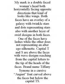 MY MARK IS A DOUBLE FACED WOMAN'S HEAD BOTH HORIZONTALLY FACING OPPOSITE DIRECTIONS THAT KIND OF LOOKS LIKE WINGS. BOTH FACES HAVE AN OVERLAY OF A GALAXY WITH TWINKLE STARS AND DOTS REPRESENTING STARS ALSO WITH ANOTHER LAYER OF SWIRL DESIGNS IN BOTH FACES. ONE OF THE FACES HAVE LASHES WHILE THE OTHER DOES NOT REPRESENTING AN ALTER EGO SILHOUETTE. CAPITAL T AND S ARE ABOVE THE FACES WITH WAVE DESIGNS REACHING FROM THE CAPITAL LETTERS TO THE TIP OF THE HEADS OF THE FACES. BRAND NAME TIFFANY SYMONE IN A CURSIVE 