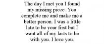 THE DAY I MET YOU I FOUND MY MISSING PIECE. YOU COMPLETE ME AND MAKE ME A BETTER PERSON. I WAS A LITTLE LATE TO BE YOUR FIRST BUT I WANT ALL OF MY LASTS TO BE WITH YOU. I LOVE YOU.
