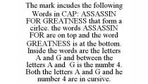 THE MARK INCUDES THE FOLLOWING WORDS IN CAP: ASSASSIN FOR GREATNESS THAT FORM A CIRLCE. THE WORDS ASSASSIN FOR ARE ON TOP AND THE WORD GREATNESS IS AT THE BOTTOM. INSIDE THE WORDS ARE THE LETTERS A AND G AND BETWEEN THE LETTERS A AND G IS THE NUMBR 4. BOTH THE LETTERS A AND G AND HE NUMBER 4 ARE IN CURSIVE.