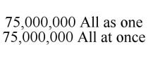 75,000,000 ALL AS ONE 75,000,000 ALL AT ONCE