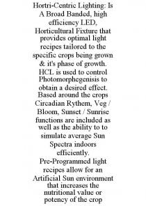 HORTRI-CENTRIC LIGHTING: IS A BROAD BANDED, HIGH EFFICIENCY LED, HORTICULTURAL FIXTURE THAT PROVIDES OPTIMAL LIGHT RECIPES TAILORED TO THE SPECIFIC CROPS BEING GROWN & IT'S PHASE OF GROWTH. HCL IS USED TO CONTROL PHOTOMORPHEGENISIS TO OBTAIN A DESIRED EFFECT. BASED AROUND THE CROPS CIRCADIAN RYTHEM, VEG / BLOOM, SUNSET / SUNRISE FUNCTIONS ARE INCLUDED AS WELL AS THE ABILITY TO TO SIMULATE AVERAGE SUN SPECTRA INDOORS EFFICIENTLY. PRE-PROGRAMMED LIGHT RECIPES ALLOW FOR AN ARTIFICIAL SUN ENVIRONMENT THAT INCREASES THE NUTRITIONAL VALUE OR POTENCY OF THE CROP