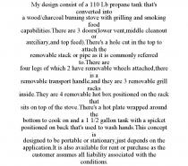 MY DESIGN CONSIST OF A 110 LB PROPANE TANK THAT'S CONVERTED INTO A WOOD/CHARCOAL BURNING STOVE WITH GRILLING AND SMOKING FOOD CAPABILITIES.THERE ARE 3 DOORS(LOWER VENT,MIDDLE CLEANOUT OR AUXILIARY,AND TOP FEED).THERE'S A HOLE CUT IN THE TOP TO ATTACH THE REMOVABLE STACK OR PIPE AS IT IS COMMONLY REFERRED TO.THERE ARE FOUR LEGS OF WHICH 2 HAVE REMOVABLE WHEELS ATTACHED,THERE IS A REMOVABLE TRANSPORT HANDLE,AND THEY ARE 3 REMOVABLE GRILL RACKS INSIDE.THEY ARE 4 REMOVABLE HOT BOX POSITIONED ON THE RACK THAT SITS ON TOP OF THE STOVE.THERE'S A HOT PLATE WRAPPED AROUND THE BOTTOM TO COOK ON AND A 1 1/2 GALLON TANK WITH A SPICKET POSITIONED ON BACK THAT'S USED TO WASH HANDS.THIS CONCEPT IS DESIGNED TO BE PORTABLE OR STATIONARY,JUST DEPENDS ON THE APPLICATION.IT IS ALSO AVAILABLE FOR RENT OR PURCHASE AS THE CUSTOMER ASSUMES ALL LIABILITY ASSOCIATED WITH THE CONDITIONS.