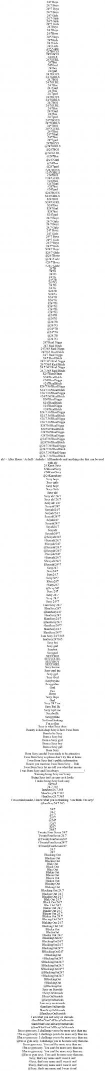 247 BOYS 24.7 BOYS 24*7 BOYS 24/7 BOYS 247 GIRLS 24.7 GIRLS 24/7 GIRLS 24*7 GIRLS 247BOYS 24.7BOYS 24/7BOYS 24*7BOYS 247GIRLS 24.7GIRLS 24/7GIRLS 24*7GIRLS 247BOYS 247GIRLS 247BOI 247GURL 247BOI 247GURL 247BOI 247GURL 24.7BOYS 24.7GIRLS 24.7BOI 24.7GURL 24.7BOI 24.7GURL 24.7BOI 24.7GURL 24/7BOYS 24/7GIRLS 24/7BOI 24/7GURL 24/7BOI 24/7GURL 24/7BOI 24/7GURL 24*7BOYS 24*7GIRLS 24*7BOI 24*7GURL 24*7BOI 24*7GURL 24*7BOI 24*7GURL 247BOYS @247GIRLS @247BOI @247GURL @247BOI @247GURL @247BOI @247GURL #247BOYS #247GIRLS #247BOI #247GURL #247BOI #247GURL #247BOI #247GURL $247BOYS $247GIRLS $247BOI $247GURL $247BOI $247GURL $247BOI $247GURL 24/7 BOYZ 24/7 GIRLZ 24.7 BOYZ 24.7 GIRLZ 247 BOYZ 247 GIRLZ 24*7 BOYZ 24*7 GIRLZ 24/7*BOYZ 24/7*GIRLZ $24/7 BOYZ $24/7 GIRLZ @24/7BOYZ @24/7GIRLZ #24/7 BOYZ #24/7 GIRLZ 247B 247G 24/7B 24/7G 24*7B 24*7G 24.7B 24.7G $247B $247G $24/7B $24/7G $24*7B $24*7G #24*7B #24*7G @247B @247G @24/7B @24/7G @24*7B @24*7G @24.7B @24.7G 247 REAL NIGGA 247 REAL BITCH 247365 REAL NIGGA 247365 REAL BITCH 24/7 REAL NIGGA 24/7 REAL BITCH 24/7/365 REAL NIGGA 24/7/365 REAL BITCH 24.7.365 REAL NIGGA 24.7.365 REAL BITCH $247REALNIGGA $247REALBITCH #247REALNIGGA #247REALBITCH $24/7/365REALNIGGA $24/7/365REALBITCH #24/7/365REALNIGGA #24/7/365REALBITCH $247REALNIGGA $247REALBITCH #247REALNIGGA #247REALBITCH $24.7.365REALNIGGA $24.7.365REALBITCH #24.7.365REALNIGGA #24.7.365REALNIGGA $247365REALNIGGA $247365REALBITCH #247365REALNIGGA #247365REALNIGGA @247365REALNIGGA @247365REALBITCH @24/7/365REALNIGGA @24/7/365REALBITCH @24.7.365REALNIGGA @24.7.365REALBITCH AH! = AFTER HOURS / AS HELL / ASSHOLE / ALL HUNDREDS AND ANYTHING ELSE THAT CAN BE USED WITH AH! 24 KARAT SEXY $24KARATSEXY #24KARATSEXY @24KARATSEXY SEXY BOYS SEXY GIRLS SEXY BOYZ SEXY GIRLZ SEXY AH! SEXY AH! 24/7 SEXY AH! 24.7 SEXY AH! 247 SEXYAH!247 SEXYAH!24/7 SEXYAH!24.7 SEXYAH!24*7 SEYAH247 SEXYAH24/7 SEYAH24.7 SEXYAH! SEXYAH24*7 @SEXYAH!247 #SEXYAH!24.7 $SEXYAH!247 @SEXYAH!24.7 @SEXYAH!24/7 #SEXYAH!247 #SEXYAH!24/7 $SEXYAH!24/7 $SEXYAH!24*7 SEXY247 SEXY24/7 SEXY24.7 SEXY24*7 $SEXY247 #SEXY247 @SEXY247 SEXY 247 SEXY 24/7 SEXY 24.7 SEXY 24*7 I AM SEXY 24/7 $IAMSEXY247 @IAMSEXY247 #IAMSEXY247 $IAMSEXY24/7 @IAMSEXY24.7 #IAMSEXY24*7 $IAMSEXY24.7 $IAMSEXY24*7 I AM SEXY 24/7/365 IAMSEXY247365 SEXY BOI SEXY GURL SEXYBOI SEXYGURL SEXYBOI SEXYGURL SEXYBOY SEXYGIRL SEXY BOI INC SEXY GURL INC SEXY GYRL SEXY GYRL SEXYBOYINC SEXYGIRLINC GYRL BOI BOYE SEXY BOYE GURL SEXY 24.7 INC SEXY BOI LLC SEXY GYRL INC SEXYBOILLC SEXYGYRLINC SO GOOD LOOKING I'M SO FINE SEXY IS WHAT SEXY DOES BEAUTY IS SKIN DEEP SEXY IS HOW I WAS BORN BORN TO BE SEXY BORN A SEXY BOI BORN A SEXY GYRL BORN A SEXY BOY BORN A SEXY GIRL BORN SEXY BORN SEXY CAREFUL I WAS MADE TO BE ATTRACTIVE I WAS BORN SEXY SO PLEASE DON'T TRY THIS AT HOME I WAS BORN SEXY THAT'S PUBLIC INFORMATION I KNOW YOU WANT ME I WAS BORN SEXY... DUH I WAS BORN SEXY LET ME TELL YOU WHAT THAT MEANS I WAS BORN SEXY AND I'M ALWAYS ________________! WARNING BEING SEXY ISN'T EASY BEING SEXY ISN'T AS EASY AS IT LOOKS I MAKE BEING SEXY LOOK EASY 247365 24.7.365 IAMSEXY24.7.365 $IAMSEXY24.7.365 #IAMSEXY24.7.365 I'M A MIND READER, I KNOW WHAT YOU'RE THINKING. YOU THINK I'M SEXY! @IAMSEXY24.7.365 24/7 24-7 24^7 24*7 @247 #247 $247 24&7 TWENTY FOUR SEVEN 24/7 TWENTYFOURSEVEN 24.7 @TWENTYFOURSEVEN247 #TWENTYFOURSEVEN24*7 $TWENTYFOURSEVEN247 24.7 247 BLACKING OUT BLACKEN OUT BLACKIN OUT BLAK OUT BLACK OUT BLAC OUT BLAKIN OUT BLACIN OUT BLACEN OUT BLAKEN OUT BLACING OUT BLAKING OUT BLACKING OUT 24.7 BLACKEN OUT 24.7 BLACKIN OUT 24.7 BLAK OUT 24.7 BLACK OUT 24.7 BLAC OUT 24.7 BLAKIN OUT 24.7 BLACIN OUT 24.7 BLACEN OUT 24.7 BLAKEN OUT 24.7 BLACING OUT 24.7 BLAKING OUT 24.7 BLACKING OUT 247 BLACKN OUT BLACKNOUT BLACKN OUT 24/7 BLACKINGOUT247 BLACKINGOUT24/7 BLACKINGOUT24.7 BLACKINGOUT24*7 $BLACKINGOUT247 #BLACKINGOUT #BLACKNGOUT247 $BLACKINGOUT24/7 $BLACKINGOUT24.7 $BLACKINGOUT24*7 @BLACKINGOUT247 #BLACKINGOUT24/7 $BLACKINGOUT #BLACKINGOUT @BLACKINGOUT SEXY ON STEROIDS #SEXYONSTEROIDS $SEXYONSTEROIDS @SEXYONSTERIODS I AM SEXY ON STEROIDS. #IAMSEXYONSTEROIDS $IAMSEXYONSTEROIDS @IAMSEXYONSTEROIDS I AM WHAT YOU CALL SEXY ON STEROIDS. #IAMWHATYOUCALLSEXYONSTEROIDS $IAMWHATYOUCALLSEXYONSTEROIDS @IAMWHATYOUCALLSEXYONSTEROIDS I'M SO GYM SEXY. I CHALLENGE YOU TO BE MORE SEXY THAN ME. #I'M SO GYM SEXY. I CHALLENGE YOU TO BE MORE SEXY THAN ME. $I'M SO GYM SEXY. I CHALLENGE YOU TO BE MORE SEXY THAN ME. @I'M SO GYM SEXY. I CHALLENGE YOU TO BE MORE SEXY THAN ME. I'M SO GYM SEXY. YOU CAN'T BE MORE SEXY THAN ME. #I'M SO GYM SEXY. YOU CAN'T BE MORE SEXY THAN ME. $I'M SO GYM SEXY. YOU CAN'T BE MORE SEXY THAN ME. @I'M SO GYM SEXY. YOU CAN'T BE MORE SEXY THAN ME. SEXY, THAT'S MY NAME AND I WEAR IT OUT! #SEXY, THAT'S MY NAME AND I WEAR IT OUT! $SEXY, THAT'S MY NAME AND I WEAR IT OUT! @SEXY, THAT'S MY NAME AND I WEAR IT OUT!