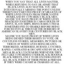 WHEN YOU SAY THAT ALL LIVES MATTER, WHILE REFUSING TO SAY OR ADMIT THAT BLACK LIVES ALSO MATTER, YOU ARE INTENTIONALLY MISSING THE POINT UNLESS THERE'S DOCUMENTED PROOF OF MILLIONS OF WHITE LIVES STOLEN FROM THEIR NATIVE HOMELAND BY COWARDLY BLACK MEN. MAYBE YOU HAVE PROOF OF WHITE LIVES SHACKLED TOGETHER IN CARGO HOLDS OF AWFUL SLAVE SHIPS, BEING BARELY FED & SOMETIMES FED TO SHARKS BEFORE BEING FORCED INTO & THROUGH THE HORRORS OF AMERICAN SLAVERY FOR CENTURIES BY BLACK MEN. MAYBE YOU HAVE PROOF OF WHITE LIVES BEING DENIED THEIR RIGHTS TO VOTE, OR COUNTLESS STORIES, MEMORIES, PICTURES OR VIDEOS OF WHITE LIVES BEING BEATEN, TERRORIZED, MURDERED, BURNED, LYNCHED, RAPED, CASTRATED & DECAPITATED BY BLACK MEN & BLACK LYNCH MOBS WHENEVER THEY FELT LIKE COWARDING UNDER BLACK HOODS & BLACK SHEETS, ONLY TO BE EXONERATED BY ALL BLACK JURIES OF THEIR PEERS & FRIENDS IF THEY WERE CAUGHT & CHARGED AT ALL.