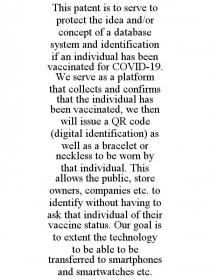 THIS PATENT IS TO SERVE TO PROTECT THE IDEA AND/OR CONCEPT OF A DATABASE SYSTEM AND IDENTIFICATION IF AN INDIVIDUAL HAS BEEN VACCINATED FOR COVID-19. WE SERVE AS A PLATFORM THAT COLLECTS AND CONFIRMS THAT THE INDIVIDUAL HAS BEEN VACCINATED, WE THEN WILL ISSUE A QR CODE (DIGITAL IDENTIFICATION) AS WELL AS A BRACELET OR NECKLESS TO BE WORN BY THAT INDIVIDUAL. THIS ALLOWS THE PUBLIC, STORE OWNERS, COMPANIES ETC. TO IDENTIFY WITHOUT HAVING TO ASK THAT INDIVIDUAL OF THEIR VACCINE STATUS. OUR GOAL IS TO EXTENT THE TECHNOLOGY TO BE ABLE TO BE TRANSFERRED TO SMARTPHONES AND SMARTWATCHES ETC.