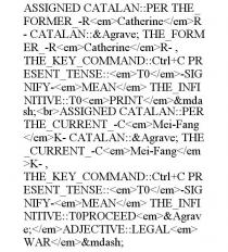 ASSIGNED CATALAN::PER THE_FORMER_-R CATHERINE R- CATALAN::&AGRAVE; THE_FORMER_-R CATHERINE R-, THE_KEY_COMMAND::CTRL+C PRESENT_TENSE:: T0 -SIGNIFY- MEAN THE_INFINITIVE::T0 PRINT &MDASH; ASSIGNED CATALAN::PER THE_CURRENT_-C MEI-FANG K- CATALAN::&AGRAVE; THE_CURRENT_-C MEI-FANG K-, THE_KEY_COMMAND::CTRL+C PRESENT_TENSE:: T0 -SIGNIFY- MEAN THE_INFINITIVE::T0PROCEED &AGRAVE; ADJECTIVE::LEGAL WAR &MDASH;