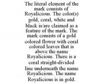 THE LITERAL ELEMENT OF THE MARK CONSISTS OF ROYALICIOUS. THE COLOR(S) GOLD, CORAL, WHITE AND BLACK IS/ARE CLAIMED AS A FEATURE OF THE MARK. THE MARK CONSISTS OF A GOLD COLORED FLOWER WITH CORAL COLORED LEAVES THAT IS ABOVE THE NAME ROYALICIOUS. THERE IS A CORAL STRAIGHT-DIVIDED LINE UNDERNEATH THE NAME ROYALICIOUS. THE NAME ROYALICIOUS IS IN GOLD.
