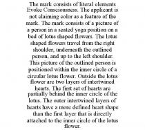 THE MARK CONSISTS OF LITERAL ELEMENTS EVOKE CONSCIOUSNESS. THE APPLICANT IS NOT CLAIMING COLOR AS A FEATURE OF THE MARK. THE MARK CONSISTS OF A PICTURE OF A PERSON IN A SEATED YOGA POSITION ON A BED OF LOTUS SHAPED FLOWERS. THE LOTUS SHAPED FLOWERS TRAVEL FROM THE RIGHT SHOULDER, UNDERNEATH THE OUTLINED PERSON, AND UP TO THE LEFT SHOULDER. THIS PICTURE OF THE OUTLINED PERSON IS POSITIONED WITHIN THE INNER CIRCLE OF A CIRCULAR LOTUS FLOWER. OUTSIDE THE LOTUS FLOWER ARE TWO LAYERS OF INTERTWINED HEARTS. THE FIRST SET OF HEARTS ARE PARTIALLY BEHIND THE INNER CIRCLE OF THE LOTUS. THE OUTER INTERTWINED LAYERS OF HEARTS HAVE A MORE DEFINED HEART SHAPE THAN THE FIRST LAYER THAT IS DIRECTLY ATTACHED TO THE INNER CIRCLE OF THE LOTUS FLOWER.