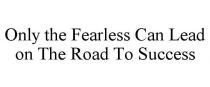 ONLY THE FEARLESS CAN LEAD ON THE ROAD TO SUCCESS