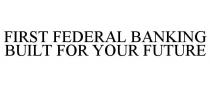 FIRST FEDERAL BANKING BUILT FOR YOUR FUTURE
