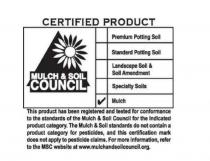 CERTIFIED PRODUCT MULCH & SOIL COUNCIL PREMIUM POTTING SOIL STANDARD POTTING SOIL LANDSCAPE SOIL & SOIL AMENDMENT SPECIALTY SOILS MULCH THIS PRODUCT HAS BEEN REGISTERED AND TESTED FOR CONFORMANCE TO THE STANDARDS OF THE MULCH & SOIL COUNCIL FOR THE INDICATED PRODUCT CATEGORY. THE MULCH & SOIL STANDARDS DO NOT CONTAIN A PRODUCT CATEGORY FOR PESTICIDES, AND THIS CERTIFICATION MARK DOES NOT APPLY TO PESTICIDE CLAIMS. FOR MORE INFORMATION, REFER TO THE MSC WEB SITE AT WWW.MULCHANDSOILCOUNCIL.ORG.