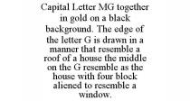 CAPITAL LETTER MG TOGETHER IN GOLD ON A BLACK BACKGROUND. THE EDGE OF THE LETTER G IS DRAWN IN A MANNER THAT RESEMBLE A ROOF OF A HOUSE THE MIDDLE ON THE G RESEMBLE AS THE HOUSE WITH FOUR BLOCK ALIENED TO RESEMBLE A WINDOW.