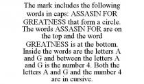 THE MARK INCLUDES THE FOLLOWING WORDS IN CAPS: ASSASIN FOR GREATNESS THAT FORM A CIRCLE. THE WORDS ASSASIN FOR ARE ON THE TOP AND THE WORD GREATNESS IS AT THE BOTTOM. INSIDE THE WORDS ARE THE LETTERS A AND G AND BETWEEN THE LETTERS A AND G IS THE NUMBER 4. BOTH THE LETTERS A AND G AND THE NUMBER 4 ARE IN CURSIVE.