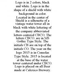 LOGO IS IN 2 COLORS, BLACK AND WHITE. LOGO IS IN THE SHAPE OF A SHIELD WITH WHITE BACKGROUND IN COLOR. LOCATED IN THE CENTER OF SHIELD IS A SILHOUETTE OF A VINTAGE WATER TOWER ALL IN BLACK WITH WHITE LETTERING OF THE COMPANY ABBREVIATED LETTERS CENTERED CBCO. THE LETTERS CBCO. ARE IN MS GOTHIC TYPE STYLE. THE INITIALS CB ARE ON TOP OF THE INITIALS CO. THE YEAR ON THE LOGO 2015 IS IN CONSOLAS TYPE STYLE. 2015 IS LOCATED AT THE BASE OF THE WATER TOWER CENTERED UNDER CBCO. LOGO IS PLACED ON ALL BEER MADE AT CALEXICO BREWERY.