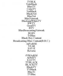 TVBLK TELEBLACK BLAXTV COLORTV NETBLACK BLACKNET BLAXNET BLAXNETWORK BLACKANDWHITETV BWTV GOODTV BTV BLAXBROACASTINGNETWORK BLBN TVBLAX BLACK BOY CONTENT BROADCASTING BLAX CONTENT(B.B.C.) ADVERSE VEAR SAV-E REVERSE TVBLACKED ADMTV EAVTV TVBLACK BLACKTV BLACKTV TVBLACK BLACTV TVBLAC