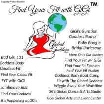 FIND YOUR FIT WITH GIGI, GLOBAL GODDESS EXP., BAD GIRL 101, GIGI'S GYRATION, GODDESS BODYZ, BABY BOOGIE, BRIDAL BURLESQUE, MENS ONLY GUT BUSTERS,, JAMBALAYA JAZZ, FIND YOUR GODDESS, IT'S HAPPENING AT GG'S, FIND YOUR FIT FASHION, FIND YOUR FIT FUSION, GODDESS BODY BOOT CAMP, FIT WITH THE GLOBAL GODDESS, WIGGLE AWAY YOUR WAISTLINE, GG'S GLOBAL DANCE & ARTS STUDIO, GG'S GLOBAL ARTS AND EVENT CENTER