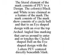 THE LITERAL ELEMENT OF THE MARK CONSISTS OF PEV TO A DESIGN. THE COLORS(S) BLACK AND WHITE IS/ARE CLAIMED AS A FEATURE OF THE MARK.THE MARK CONSISTS OF THE MARK SHOW CONSISTS OF A CIRCLE BALL AND THAT TO AN EYE SHAPED DESIGN WITH AN OVER THE TOP ARCHED ANGLED LINE MARKING THAT CURVES AROUND TO ENTER AND OR TOUCHES THE CIRCLED SHAPED BALL AN THE EYE SHAPED DESIGN WITH THE LETTERS PEV CENTERED DIRECTLY BENEATHTH MARK.