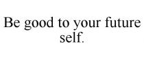 BE GOOD TO YOUR FUTURE SELF.