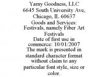 YARNY GOODNESS, LLC 6645 SOUTH UNIVERSITY AVE, CHICAGO, IL 60637 GOODS AND SERVICES: FESTIVALS, NAMELY FIBER ART FESTIVALS DATE OF FIRST USE IN COMMERCE: 10/01/2007 THE MARK IS PRESENTED IN STANDARD CHARACTER FORMAT WITHOUT CLAIM TO ANY PARTICULAR FONT STYLE, SIZE OR COLOR.