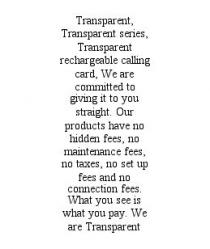 TRANSPARENT, TRANSPARENT SERIES, TRANSPARENT RECHARGEABLE CALLING CARD, WE ARE COMMITTED TO GIVING IT TO YOU STRAIGHT. OUR PRODUCTS HAVE NO HIDDEN FEES, NO MAINTENANCE FEES, NO TAXES, NO SET UP FEES AND NO CONNECTION FEES. WHAT YOU SEE IS WHAT YOU PAY. WE ARE TRANSPARENT