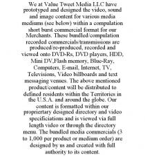 WE AT VALUE TWEET MEDIA LLC HAVE PROTOTYPED AND DESIGNED THE VIDEO, SOUND AND IMAGE CONTENT FOR VARIOUS MEDIA MEDIUMS (SEE BELOW) WITHIN A COMPULATION SHORT BURST COMMERCIAL FORMAT FOR OUR MERCHANTS. THESE BUNDLED/COMPULATION RECORDED COMMERCIALS/TRANSMISSIONS ARE PRODUCED/RE-PRODUCED, RECORDED AND VIEWED ONTO DVD-RS, DVD PLAYERS, HDD, MINI DV,FLASH MEMORY, BLUE-RAY, COMPUTERS, E-MAIL, INTERNET, TV, TELEVISIONS, VIDEO BILLBOARDS AND TEXT MESSAGING VENUES. THE ABOVE MENTIONED PRODUCT/CONTENT WILL BE DISTRIBUTED TO DEFINED RESIDENTS WITHIN THE TERRITORIES IN THE U.S.A. AND AROUND THE GLOBE. OUR CONTENT IS FORMATTED WITHIN OUR PROPRIERTARY DESIGNED DIRECTORY AND VIDEO SPECIFICIATIONS AND IS VIEWED VIA FULL LENGTH VIDEO OR THROUGH THE DIRECTORY MENU. THE BUNDLED MEDIA COMMERCIALS (3 TO 1,000 PER PRODUCT OR MEDIUM ORDER) ARE DESIGNED BY US AND CREATED WITH FULL AUTHORITY TO ITS CONTENT.