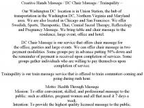 CREATIVE HANDS MASSAGE / DC CHAIR MASSAGE / TRAINQUILITY - OUR WASHINGTON DC LOCATION IS IN UNION STATION, THE HUB OF TRANSPORTATION IN THE WASHINGTON DC, NORTHERN VIRGINIA AND MARYLAND AREA. WE ARE ALSO LOCATED IN CHICAGO AND SAN FRANCISCO. WE OFFER SWEDISH, SPORTS, THERAPEUTIC, THAI, CRANIAL SACRAL THERAPY, REFLEXOLOGY AND PREGNANCY MASSAGE. WE BRING TABLE AND CHAIR MASSAGE TO THE RESIDENCE, LARGE EVENT, OFFICE AND HOTEL. DC CHAIR MASSAGE IS OUR SERVICE THAT OFFERS CHAIR MASSAGE FOR THE OFFICE, PARITIES AND LARGE EVENTS. WE CAN OFFER CHAIR MASSAGE IN TWO PAYMENT MODALITIES. SOME GROUPS PAY IN ADVANCE PUTTING 50% DOWN AND THE REMAINDER OF PAYMENT IS RECEIVED UPON COMPLETION OF SERVICES. SOME GROUPS GATHER INDIVIDUALS WHO ARE WILLING TO PAY THEMSELVES UPON COMPLETION OF SERVICE. TRAINQUILITY IS OUR TRAIN MASSAGE SERVICE THAT IS OFFERED TO TRAIN COMMUTERS COMING AND GOING DURING RUSH HOUR. MOTTO: HEALTH THROUGH MASSAGE MISSION: TO OFFER CONVENIENT, SKILLED, AND PROFESSIONAL MASSAGE TO THE PUBLIC: SUCH AS ATHLETES, PREGNANT WOMEN AND ALL THAT NEED IT 7 DAYS A WEEK. INTENTION: TO PROVIDE THE HIGHEST QUALITY LICENSED MASSAGE TO THE PUBLIC.
