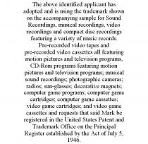 THE ABOVE IDENTIFIED APPLICANT HAS ADOPTED AND IS USING THE TRADEMARK SHOWN ON THE ACCOMPANYING SAMPLE FOR SOUND RECORDINGS, MUSICAL RECORDINGS, VIDEO RECORDINGS AND COMPACT DISC RECORDINGS FEATURING A VARIETY OF MUSIC RECORDS. PRE-RECORDED VIDEO TAPES AND PRE-RECORDED VIDEO CASSETTES ALL FEATURING MOTION PICTURES AND TELEVISION PROGRAMS, CD-ROM PROGRAMS FEATURING MOTION PICTURES AND TELEVISION PROGRAMS; MUSICAL SOUND RECORDINGS; PHOTOGRAPHIC CAMERAS; RADIOS; SUN-GLASSES; DECORATIVE MAGNETS; COMPUTER GAME PROGRAMS; COMPUTER GAME CARTRIDGES; COMPUTER GAME CASSETTES; VIDEO GAME CARTRIDGES; AND VIDEO GAME CASSETTES AND REQUESTS THAT SAID MARK BE REGISTERED IN THE UNITED STATES PATENT AND TRADEMARK OFFICE ON THE PRINCIPAL REGISTER ESTABLISHED BY THE ACT OF JULY 5, 1946.