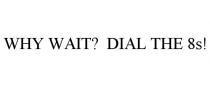 WHY WAIT? DIAL THE 8S!