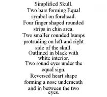 SIMPLIFIED SKULL. TWO BARS FORMING EQUAL SYMBOL ON FOREHEAD. FOUR FINGER SHAPED ROUNDED STRIPS IN CHIN AREA. TWO SMALLER ROUNDED BUMPS PROTRUDING ON LEFT AND RIGHT SIDE OF THE SKULL. OUTLINED IN BLACK WITH WHITE INTERIOR. TWO ROUND EYES UNDER THE EQUAL SIGN. REVERSED HEART SHAPE FORMING A NOSE UNDERNEATH AND IN BETWEEN THE TWO EYES.