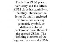 THE LETTERS ZUM PLACED VERTICALLY AND THE LETTERS ZUM PLACE HORIZONTALLY SO THAT THEY INTERSECT AT THE LETTER U, TOTALLY ENCLOSED WITHIN A CIRCLE OR ANY GEOMETRIC SYMBOL, OR DIFFERENT COLORED BACKGROUND FROM THOSE OF THE CROSSED ZUMS. THE DEFINING ELEMENTS OF THE LOGO ARE THE CROSSED ZUMS.