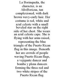 LA BORINQUEA, THE CHARACTER, IS AN AFROBORICUA, TAN COMPLEXIONED, WITH DARK BROWN WAVY-CURLY HAIR. HER COSTUME IS RED, WHITE AND AZUL CELESTE WITH A SMALL BEVELED STAR ON THE RIGHT SIDE OF HER CHEST. SHE WEARS AN AZUL CELESTE CAPE. SHE IS FLYING WITH HER ARMS RAISED, REPRESENTING THE BLUE TRIANGLE OF THE PUERTO RICAN FLAG IN THIS IMAGE. BENEATH HER ARE CROWDS OF PEOPLE WAVING PUERTO RICAN FLAGS, A VEJIGANTE DANCER AND BOMBA Y PLENA DANCERS FORMING THE THREE RED AND TWO WHITE STRIPES OF THE PUERTO RICAN FLAG.