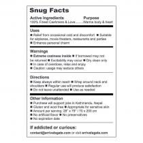 SNUG FACTS ACTIVE INGREDIENTS PURPOSE 100% FINEST CASHMERE & LOVE .... WARMS BODY & HEART USES RELIEF FROM OCCASIONAL COLD AND DISCOMFORT SUITABLE FOR AIRPLANES, MOVIE THEATERS, RESTAURANTS, AND PARTIES ENHANCE PERSONAL CHARM WARNINGS EXTREME COZINESS INSIDE IF BORROWED MAY NOT BE RETURNED EXCITABILITY MAY OCCUR DRY CLEAN ONLY IN CASE OF OVERDOSE, RELAX AND ENJOY CAUTION: USAGE MAY SEDUCE OTHER DIRECTIONS KEEP ALWAYS WITHIN REACH WRAP AROUND NECK AND SHOULDERS REGULAR USE WILL PRODUCE SATISFACTION DO NOT LEAVE UNATTENDED USE AS NEEDED OTHER INFORMATION PURCHASE WILL SUPPORT JOBS IN KATHMANDU, NEPAL GLUTEN AND WOOL FREE APPROPRIATE FOR SENSITIVE SKIN AMOUNT PER SERVING: 28