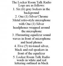 THE LOCKER ROOM TALK RADIO LOGO ARE AS FOLLOWS: 1. SIX (6) GRAY LOCKERS IN THE BACKGROUND 2. ONE (1) SILVER/CHROME METAL RETRO-STYLE MICROPHONE WITH ONE (1) SILVER HEADPHONES WRAPPED AROUND THE MICROPHONE 3. FLUXUATING EQUALIZER SOUND WAVES IN FRONT OF MICROPHONE AND HEAD PHONES 4. FIVE (5) TRI-TONED SILVER, BLACK AND RED SPEAKERS IN FRONT OF THE EQUALIZER 5. LOCKER ROOM TALK RADIO WORDS IN WHITE AND RED LETTERING OUTLINED IN BLACK