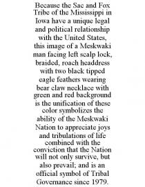 BECAUSE THE SAC AND FOX TRIBE OF THE MISSISSIPPI IN IOWA HAVE A UNIQUE LEGAL AND POLITICAL RELATIONSHIP WITH THE UNITED STATES, THIS IMAGE OF A MESKWAKI MAN FACING LEFT SCALP LOCK, BRAIDED, ROACH HEADDRESS WITH TWO BLACK TIPPED EAGLE FEATHERS WEARING BEAR CLAW NECKLACE WITH GREEN AND RED BACKGROUND IS THE UNIFICATION OF THESE COLOR SYMBOLIZES THE ABILITY OF THE MESKWAKI NATION TO APPRECIATE JOYS AND TRIBULATIONS OF LIFE COMBINED WITH THE CONVICTION THAT THE NATION WILL NOT ONLY SURVIVE, BUT ALSO PREVAIL; AND IS AN OFFICIAL SYMBOL OF TRIBAL GOVERNANCE SINCE 1979.