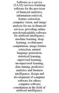 SOFTWARE AS A SERVICE (SAAS) SERVICES FEATURING SOFTWARE FOR THE PROVISION OF FINANCIAL ANALYTICS, INFORMATION RETRIEVAL, FEATURE EXTRACTION, COMPUTER VISION, AND IMAGE ANALYSIS FOR USE IN FINANCIAL SERVICES; PROVIDING ONLINE NON-DOWNLOADABLE SOFTWARE FOR ARTIFICIAL INTELLIGENCE, MACHINE LEARNING, DEEP LEARNING, EVOLUTIONARY COMPUTATION, IMAGE FEATURE EXTRACTION, NATURAL LANGUAGE GENERATION, STATISTICAL LEARNING, SUPERVISED LEARNING, UN-SUPERVISED LEARNING, DATA MINING, PREDICTIVE ANALYTICS AND BUSINESS INTELLIGENCE; DESIGN AND DEVELOPMENT OF COMPUTER SOFTWARE FOR OTHERS; COMPUTER SOFTWARE CONSULTATION IN THE FIELD OF ARTIFICIAL INTELLIGENCE.