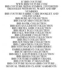IC IBIS COUTURE WWW.IBISCOUTURE.COM IBIS COUTURE SIZING SYMBOL 2 INVERTED TRIANGLES WITH BUST, WAIST AND HIP NUMBERS IBIS COUTURE FABRIC CARE BOOKLET AND ONLINE LINKS IBIS BURLAP COLLECTION IBIS JACQUARD COLLECTION IBIS BATIK COLLECTION IBIS HAVANA LINENS COLLECTION IBIS ORICHA ASHE COLLECTION IBIS SILKY WAY COLLECTION IBIS FALL-WINTER COLLECTION IBIS LINGERIE COLLECTION IBIS BATHING SUITS COLLECTION IBIS FELT COLLECTION IBIS SOUTHACHE COLLECTION IBIS CABOCHON COLLECTION IBIS STITCH-QUILT-EMBROIDERY EMBELLISHMENT COLLECTION IBIS SCARVES COLLECTION IBIS BELT AND PURSES COLLECTION IBIS SHOES COLLECTION IBIS COUTURE FASHION CHANEL IBIS COUTURE 17 SIGNATURE IBIS COUTURE SLOGAN (IBIS COUTURE, SENSUAL TIMELESS CLASSIC GARMENTS.