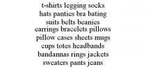 T-SHIRTS LEGGING SOCKS HATS PANTIES BRA BATING SUITS BELTS BEANIES EARRINGS BRACELETS PILLOWS PILLOW CASES SHEETS MUGS CUPS TOTES HEADBANDS BANDANNAS RINGS JACKETS SWEATERS PANTS JEANS