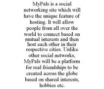 MYPALS IS A SOCIAL NETWORKING SITE WHICH WILL HAVE THE UNIQUE FEATURE OF HOSTING. IT WILL ALLOW PEOPLE FROM ALL OVER THE WORLD TO CONNECT BASED ON MUTUAL INTERESTS AND THEN HOST EACH OTHER IN THEIR RESPECTIVE CITIES. UNLIKE OTHER SOCIAL NETWORKS, MYPALS WILL BE A PLATFORM FOR REAL FRIENDSHIPS TO BE CREATED ACROSS THE GLOBE BASED ON SHARED INTERESTS, HOBBIES ETC.