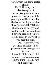 A GYM WITH THE NAME CALLED HELL. THE FOLLOWING IS THE ADVERTISING FOR IT: LET ME ASK YOU AN UNUSUAL QUESTION. HAS ANYONE TOLD YOU TO GO TO HELL AND FEEL THE BURN? WELL GUESS WHAT THEY WERE PROBABLY TALKING ABOUT COMING TO GYM AND WORKING OUT. SO, NEXT TIME IF ANYONE TELLS YOU TO GO TO HELL, COME TO US, WE'LL LET YOU FEEL THE BURN. - OO... WHERE DID YOU GET THOSE MUSCLES? YOU PROBABLY WENT THROUGH HELL FOR THAT. COME TO HELL, WE'LL LET YOU FEEL YOUR MUSCLES AND FEEL THE BURN. HELL, NEW AND IMPROVED.