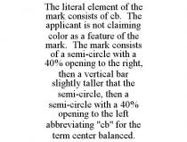 THE LITERAL ELEMENT OF THE MARK CONSISTS OF CB. THE APPLICANT IS NOT CLAIMING COLOR AS A FEATURE OF THE MARK. THE MARK CONSISTS OF A SEMI-CIRCLE WITH A 40% OPENING TO THE RIGHT, THEN A VERTICAL BAR SLIGHTLY TALLER THAT THE SEMI-CIRCLE, THEN A SEMI-CIRCLE WITH A 40% OPENING TO THE LEFT ABBREVIATING 