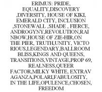 ERIMUS: PRIDE, EQUALITY,DISCOVERY,DIVERSITY, HOUSE OF KIKI, EMERALD CITY, INCLUSION,STONEWALL,SHADE, FIERCE, ANDROGYNY,REVOLUTION,RAINBOW,HOUSE OF ZIE-HIR,ON THE PIER, TRUTH,UNITY, VICTORIOUS,LEGENDARY,BALLROOM BLISS,KINGS AND QUEENS, TRANSITIONS,VINTA'GE,PROP 69, REALNESS,QUEER FACTOR,MILKY WHITE, EXTRAVAGANZA,POLARI,FABULOSITY, IN THE LIFE,OPULENCE,CHOSEN, FREEDOM