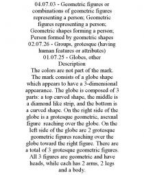 04.07.03 - GEOMETRIC FIGURES OR COMBINATIONS OF GEOMETRIC FIGURES REPRESENTING A PERSON; GEOMETRIC FIGURES REPRESENTING A PERSON; GEOMETRIC SHAPES FORMING A PERSON; PERSON FORMED BY GEOMETRIC SHAPES 02.07.26 - GROUPS, GROTESQUE (HAVING HUMAN FEATURES OR ATTRIBUTES) 01.07.25 - GLOBES, OTHER DESCRIPTION THE COLORS ARE NOT PART OF THE MARK. THE MARK CONSISTS OF A GLOBE SHAPE WHICH APPEARS TO HAVE A 3-DIMENSIONAL APPEARANCE. THE GLOBE IS COMPOSED OF 3 PARTS: A TOP CURVED SHAPE, THE MIDDLE IS A DIAMOND LIKE STRIP, AND THE BOTTOM IS A CURVED SHAPE. ON THE RIGHT SIDE OF THE GLOBE IS A GROTESQUE GEOMETRIC, ASEXUAL FIGURE REACHING OVER THE GLOBE. ON THE LEFT SIDE OF THE GLOBE ARE 2 GROTESQUE GEOMETRIC FIGURES REACHING OVER THE GLOBE TOWARD THE RIGHT FIGURE. THERE ARE A TOTAL OF 3 GROTESQUE GEOMETRIC FIGURES. ALL 3 FIGURES ARE GEOMETRIC AND HAVE HEADS, WHILE EACH HAS 2 ARMS, 2 LEGS AND A BODY.