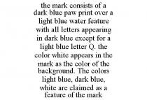 THE MARK CONSISTS OF A DARK BLUE PAW PRINT OVER A LIGHT BLUE WATER FEATURE WITH ALL LETTERS APPEARING IN DARK BLUE EXCEPT FOR A LIGHT BLUE LETTER Q. THE COLOR WHITE APPEARS IN THE MARK AS THE COLOR OF THE BACKGROUND. THE COLORS LIGHT BLUE, DARK BLUE, WHITE ARE CLAIMED AS A FEATURE OF THE MARK