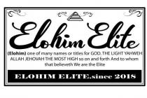 ELOHIM ELITE (ELOHIM) ONE OF MANY NAMESOR TITLES FOR GOD THE LIGHT YAHWEH ALLAH JEHOVAH THE MOST HIGH SO ON AND FORTH AND TO WHOM THAT BELIEVETH WE ARE THE ELITE ELOHIM ELITE.SINCE 2018