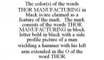 THE COLOR(S) OF THE WORDS THOR MANUFACTURING IN BLACK IS/ARE CLAIMED AS A FEATURE OF THE MARK. THE MARK CONSISTS OF THE WORDS THOR MANUFACTURING IN BLOCK LETTER BOLD IN BLACK WITH A SIDE PROFILE PICTURE OF A MAN WIELDING A HAMMER WITH HIS LEFT ARM EXTENDED IN THE O OF THE WORD THOR