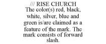 /// RISE CHURCH THE COLOR(S) RED, BLACK, WHITE, SILVER, BLUE AND GREEN IS/ARE CLAIMED AS A FEATURE OF THE MARK. THE MARK CONSISTS OF FORWARD SLASH.
